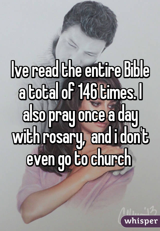 Ive read the entire Bible a total of 146 times. I also pray once a day with rosary,  and i don't even go to church