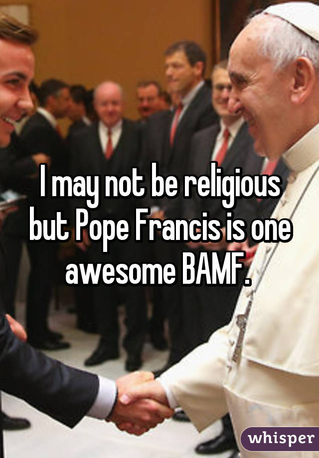 I may not be religious but Pope Francis is one awesome BAMF.
