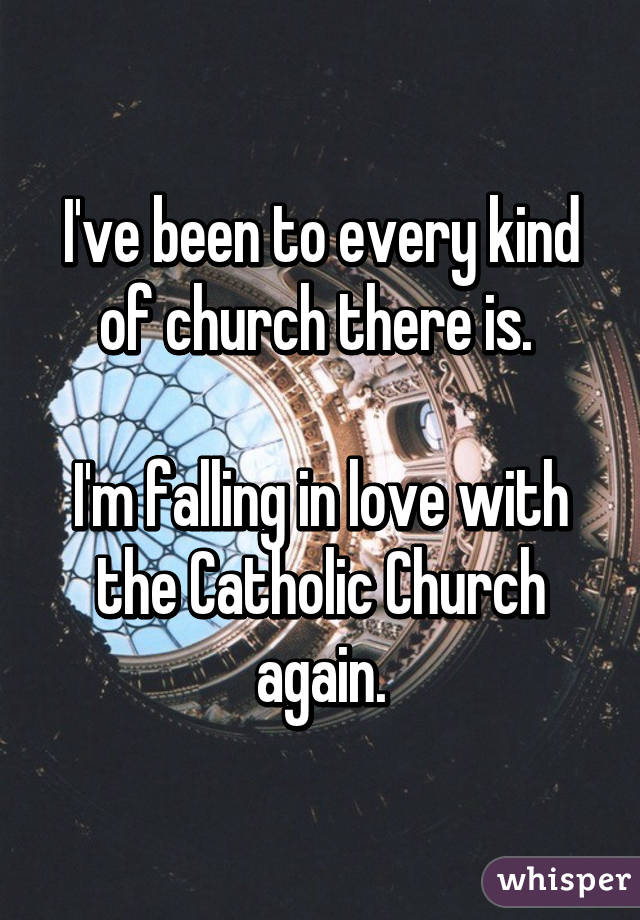 I've been to every kind of church there is.  I'm falling in love with the Catholic Church again.