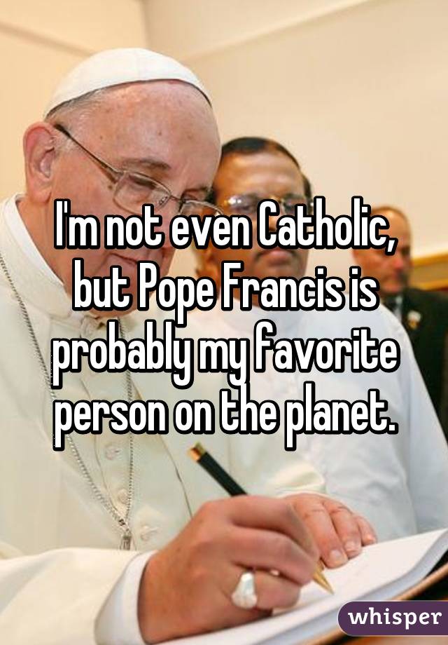 I'm not even Catholic, but Pope Francis is probably my favorite person on the planet.