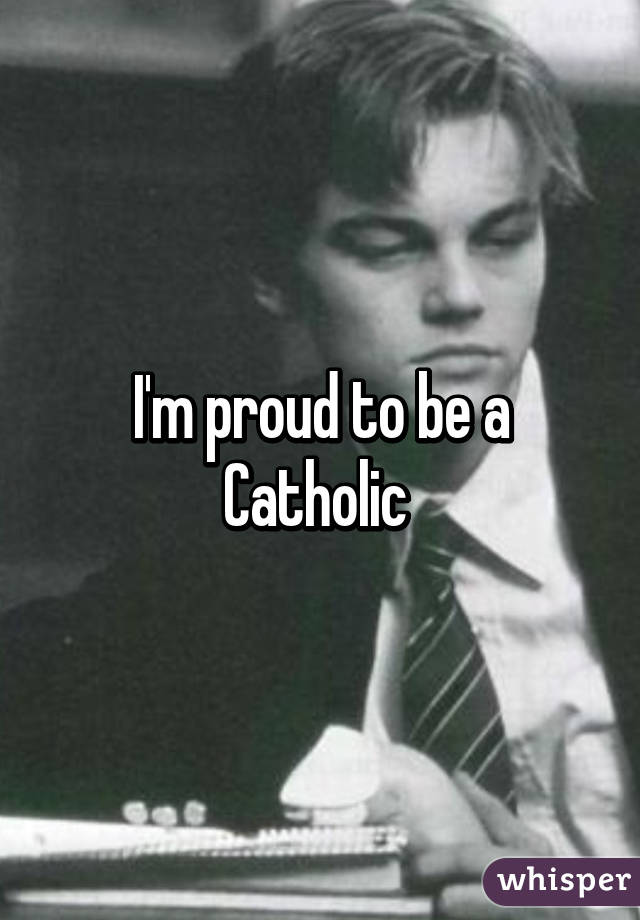 I'm proud to be a Catholic